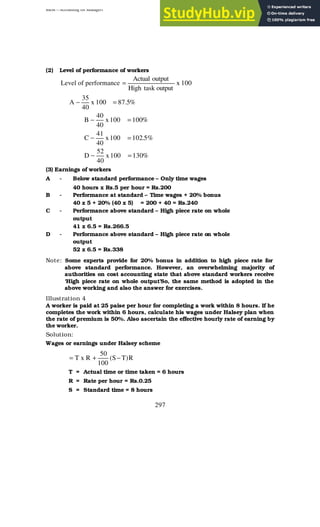 BBM – Accounting for Managers
297
(2) Level of performance of workers
Level of performance 100
x
output
task
High
output
Actual
=
%
5
.
87
100
x
40
35
A =
−
%
100
100
x
40
40
B =
−
%
5
.
102
100
x
40
41
C =
−
%
130
100
x
40
52
D =
−
(3) Earnings of workers
A - Below standard performance – Only time wages
40 hours x Rs.5 per hour = Rs.200
B - Performance at standard – Time wages + 20% bonus
40 x 5 + 20% (40 x 5) = 200 + 40 = Rs.240
C - Performance above standard – High piece rate on whole
output
41 x 6.5 = Rs.266.5
D - Performance above standard – High piece rate on whole
output
52 x 6.5 = Rs.338
Note: Some experts provide for 20% bonus in addition to high piece rate for
above standard performance. However, an overwhelming majority of
authorities on cost accounting state that above standard workers receive
‘High piece rate on whole output’So, the same method is adopted in the
above working and also the answer for exercises.
Illustration 4
A worker is paid at 25 paise per hour for completing a work within 8 hours. If he
completes the work within 6 hours, calculate his wages under Halsey plan when
the rate of premium is 50%. Also ascertain the effective hourly rate of earning by
the worker.
Solution:
Wages or earnings under Halsey scheme
R
)
T
S
(
100
50
R
x
T −
+
=
T = Actual time or time taken = 6 hours
R = Rate per hour = Rs.0.25
S = Standard time = 8 hours
 