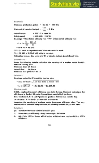 BBM – Accounting for Managers
299
Solution:
Standard production points = 8 x 60 = 480 ‘B’s
One unit of standard output =
160
480
= 3 ‘B’s
Actual output = 200 x 3 = 600 ‘B’s
Points saved = 600-480= 120 ‘B’s
Earnings = Time taken x Hourly rate + 75% of time saved x Hourly rate
60
5
x
120
x
100
75
5
x
8 +
=
= 40 + 7.5 = Rs.47.5
Note (1) Each ‘B’ represents one minutes standard work.
Note (2) 120 is divided with sixty in earnings
Calculation because time saved is in ‘B’s or minutes but rate given is hourly rate.
Illustration 7
From the following details, calculate the earnings of a worker under Barth’s
variable sharing plan:
Standard time 25 hours
Actual time 20 hours
Standard rate per hour: Rs.12
Solution:
Earnings under Barth’s variable sharing plan
Time
Actual
x
Time
dard
tan
S
x
hour
per
Rate
=
20
x
25
x
12
= = 12 x 22.36 = Rs.268.33
Illustration 8
X Ltd., employs Emerson’s efficiency plan in its factory. Standard output per day
of 8 hours is fixed at 50 units. Normal time wage is Rs.5 per hour.
Four workers M, N, O and P produced goods as follows on a specific day.
‘M’ 30 units. ‘N’ 45 units. ‘O’ 50 units. ‘P’ 58 units
Ascertain the earnings of workers under Emerson’s efficiency plan. You may
assume. 6% as bonus for every additional 1% efficiency between 662/3% and 100%.
Solution:
(1) Schedule of Bonus under Emerson’s plan
1. Below 662/3% efficiency – Only time wages. No bonus
2. 662/3% to 100% - Bonus which begins at 662/3% and reaches 20% at 100%
efficiency.
 