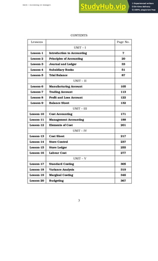 BBM – Accounting for Managers
3
CONTENTS
Lessons Page No.
UNIT – I
Lesson-1 Introduction to Accounting 7
Lesson-2 Principles of Accounting 20
Lesson-3 Journal and Ledger 33
Lesson-4 Subsidiary Books 51
Lesson-5 Trial Balance 87
UNIT – II
Lesson-6 Manufacturing Account 105
Lesson-7 Trading Account 113
Lesson-8 Profit and Loss Account 122
Lesson-9 Balance Sheet 132
UNIT – III
Lesson-10 Cost Accounting 171
Lesson-11 Management Accounting 188
Lesson-12 Elements of Cost 201
UNIT – IV
Lesson-13 Cost Sheet 217
Lesson-14 Store Control 237
Lesson-15 Store Ledger 255
Lesson-16 Labour Cost 277
UNIT – V
Lesson-17 Standard Costing 305
Lesson-18 Variance Analysis 319
Lesson-19 Marginal Costing 346
Lesson-20 Budgeting 367
 