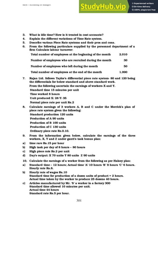 BBM – Accounting for Managers
301
3. What is idle time? How is it treated in cost accounts?
4. Explain the different variations of Time Rate system.
5. Describe various Piece Rate systems and their pros and cons.
6. From the following particulars supplied by the personnel department of a
firm Calculate labour turnover:
Total number of employees at the beginning of the month 2,010
Number of employees who are recruited during the month 30
Number of employees who left during the month 50
Total number of employees at the end of the month 1,990
7. Rajan Ltd. follows Taylor’s differential piece rate system- 80 and 120 being
the differentials for below standard and above standard work.
From the following ascertain the earnings of workers X and Y.
Standard time 15 minutes per unit
Time worked 8 hours
Unit produced X: 28 Y: 35
Normal piece rate per unit Rs.2
8. Calculate earnings of 3 workers A, B and C under the Merrick’s plan of
piece rate system given the following:
Standard production 120 units
Production of A 90 units
Production of B 100 units
Production of C 130 units
Ordinary piece rate Re.0.10.
9. From the information given below, calculate the earnings of the three
workers, X, Y and Z under gantt’s task bonus plan:
a) time rare Rs.15 per hour
b) High task per day of 8 hours – 80 hours
c) High piece rate Rs.2 per unit
d) Day’s output: X 70 units Y 80 units Z 90 units
10. Calculate the earnings of a worker from the following as per Halsey plan:
a) Standard time – 12 hours; Actual time ‘A’ 10 hours ‘B’ 8 hours ‘C’ 6 hours.
Hourly rate Rs.8.
b) Hourly rate of wages Rs.10
Standard time for production of a dozen units of product = 2 hours.
Actual time taken by the worker to produce 25 dozens 40 hours.
c) Articles manufactured by Mr. ‘S’ a worker in a factory 300
Standard time allowed 10 minutes per unit.
Actual time 44 hours
Standard rate Rs.5 per hour.
 