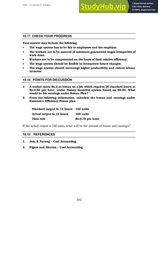 BBM – Accounting for Managers
302
16.17 CHECK YOUR PROGRESS
Your answer may include the following
• The wage system has to be fair to employees and the employer.
• The workers are to be assured of minimum guaranteed wages irrespective of
work done.
• Workers are to be compensated on the basis of their relative efficiency.
• The wage system should be flexible to incorporate future changes.
• The wage system should encourage higher productivity and reduce labour
turnover.
16.18 POINTS FOR DISCUSSION
1. A worker earns Rs.2 as bonus on a job which requires 20 standard hours at
Re.0.50 per hour, under Halsey incentive system based on 50:50. What
would be his earnings under Rowan Plan?
2. From the following information, calculate the bonus and earnings under
Emerson’s Efficiency Bonus plan:
Standard output in 12 hours 192 units
Actual output in 12 hours 168 units
Time rate Re.0.75 per hour.
If the actual output is 240 units, what will be the amount of bonus and earnings?
16.19 REFERENCES
1. Jain & Narang – Cost Accounting.
2. Nigam and Sharma – Cost Accounting.
 