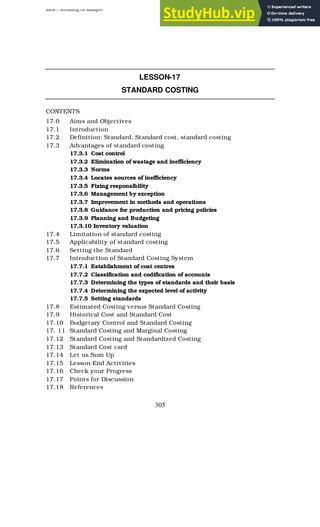 BBM – Accounting for Managers
305
LESSON-17
STANDARD COSTING
CONTENTS
17.0 Aims and Objectives
17.1 Introduction
17.2 Definition: Standard, Standard cost, standard costing
17.3 Advantages of standard costing
17.3.1 Cost control
17.3.2 Elimination of wastage and inefficiency
17.3.3 Norms
17.3.4 Locates sources of inefficiency
17.3.5 Fixing responsibility
17.3.6 Management by exception
17.3.7 Improvement in methods and operations
17.3.8 Guidance for production and pricing policies
17.3.9 Planning and Budgeting
17.3.10 Inventory valuation
17.4 Limitation of standard costing
17.5 Applicability of standard costing
17.6 Setting the Standard
17.7 Introduction of Standard Costing System
17.7.1 Establishment of cost centres
17.7.2 Classification and codification of accounts
17.7.3 Determining the types of standards and their basis
17.7.4 Determining the expected level of activity
17.7.5 Setting standards
17.8 Estimated Costing versus Standard Costing
17.9 Historical Cost and Standard Cost
17.10 Budgetary Control and Standard Costing
17. 11 Standard Costing and Marginal Costing
17.12 Standard Costing and Standardized Costing
17.13 Standard Cost card
17.14 Let us Sum Up
17.15 Lesson-End Activities
17.16 Check your Progress
17.17 Points for Discussion
17.18 References
 