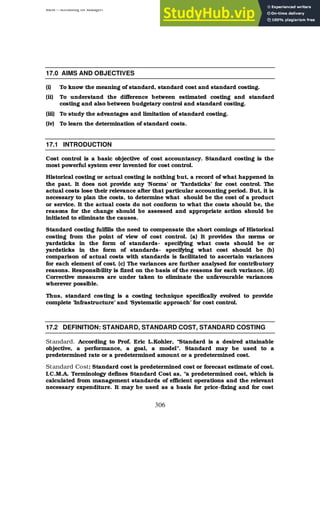 BBM – Accounting for Managers
306
17.0 AIMS AND OBJECTIVES
(i) To know the meaning of standard, standard cost and standard costing.
(ii) To understand the difference between estimated costing and standard
costing and also between budgetary control and standard costing.
(iii) To study the advantages and limitation of standard costing.
(iv) To learn the determination of standard costs.
17.1 INTRODUCTION
Cost control is a basic objective of cost accountancy. Standard costing is the
most powerful system ever invented for cost control.
Historical costing or actual costing is nothing but, a record of what happened in
the past. It does not provide any ‘Norms’ or ‘Yardsticks’ for cost control. The
actual costs lose their relevance after that particular accounting period. But, it is
necessary to plan the costs, to determine what should be the cost of a product
or service. It the actual costs do not conform to what the costs should be, the
reasons for the change should be assessed and appropriate action should be
initiated to eliminate the causes.
Standard costing fulfills the need to compensate the short comings of Historical
costing from the point of view of cost control. (a) It provides the n
orms or
yardsticks in the form of standards- specifying what costs should be or
yardsticks in the form of standards- specifying what cost should be (b)
comparison of actual costs with standards is facilitated to ascertain variances
for each element of cost. (c) The variances are further analysed for contributory
reasons. Responsibility is fixed on the basis of the reasons for each variance. (d)
Corrective measures are under taken to eliminate the unfavourable variances
wherever possible.
Thus, standard costing is a costing technique specifically evolved to provide
complete ‘Infrastructure’ and ‘Systematic approach’ for cost control.
17.2 DEFINITION: STANDARD, STANDARD COST, STANDARD COSTING
Standard. According to Prof. Eric L.Kohler, “Standard is a desired attainable
objective, a performance, a goal, a model”. Standard may be used to a
predetermined rate or a predetermined amount or a predetermined cost.
Standard Cost: Standard cost is predetermined cost or forecast estimate of cost.
I.C.M.A. Terminology defines Standard Cost as, “a predetermined cost, which is
calculated from management standards of efficient operations and the relevant
necessary expenditure. It may be used as a basis for price-fixing and for cost
 