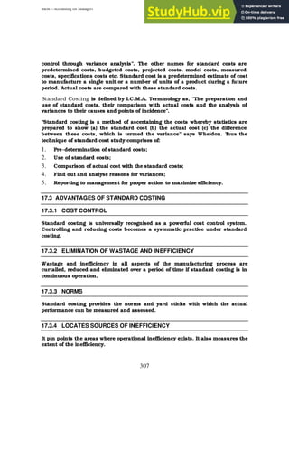 BBM – Accounting for Managers
307
control through variance analysis”. The other names for standard costs are
predetermined costs, budgeted costs, projected costs, model costs, measured
costs, specifications costs etc. Standard cost is a predetermined estimate of cost
to manufacture a single unit or a number of units of a product during a future
period. Actual costs are compared with these standard costs.
Standard Costing is defined by I.C.M.A. Terminology as, “The preparation and
use of standard costs, their comparison with actual costs and the analysis of
variances to their causes and points of incidence”.
“Standard costing is a method of ascertaining the costs whereby statistics are
prepared to show (a) the standard cost (b) the actual cost (c) the difference
between these costs, which is termed the variance” says Wheldon. T
hus the
technique of standard cost study comprises of:
1. Pre-determination of standard costs;
2. Use of standard costs;
3. Comparison of actual cost with the standard costs;
4. Find out and analyse reasons for variances;
5. Reporting to management for proper action to maximize efficiency.
17.3 ADVANTAGES OF STANDARD COSTING
17.3.1 COST CONTROL
Standard costing is universally recognised as a powerful cost control system.
Controlling and reducing costs becomes a systematic practice under standard
costing.
17.3.2 ELIMINATION OF WASTAGE AND INEFFICIENCY
Wastage and inefficiency in all aspects of the manufacturing process are
curtailed, reduced and eliminated over a period of time if standard costing is in
continuous operation.
17.3.3 NORMS
Standard costing provides the norms and yard sticks with which the actual
performance can be measured and assessed.
17.3.4 LOCATES SOURCES OF INEFFICIENCY
It pin points the areas where operational inefficiency exists. It also measures the
extent of the inefficiency.
 