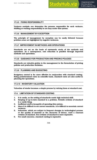 BBM – Accounting for Managers
308
17.3.5 FIXING RESPONSIBILITY
Variance analysis can determine the persons responsible for each variance.
Shifting or evading responsibility is not easy under this system.
17.3.6 MANAGEMENT BY EXCEPTION
The principle of ‘management by exception can be easily followed because
problem areas are highlighted by negative variances.
17.3.7 IMPROVEMENT IN METHODS AND OPERATIONS
Standards are set on the basis of systematic study of the methods and
operations. As a consequence, cost reduction is possible through improved
methods and operations.
17.3.8 GUIDANCE FOR PRODUCTION AND PRICING POLICIES
Standards are valuable guides to the management in the formulation of pricing
policies and production decisions.
17.3.9 PLANNING AND BUDGETING
Budgetary control is far more effective in conjunction with standard costing.
Being predetermined costs on scientific basis, standard costs are also useful in
planning the operations.
17.3.10 INVENTORY VALUATION
Valuation of stocks becomes a simple process by valuing them at standard cost.
17.4. LIMITATION OF STANDARD COSTING
1. It is costly, as the setting of standards needs high technical skill.
2. Keeping of up-to-date standard is a problem. Periodic revision of standard
is a costly thing.
3. Inefficient staff is incapable of operating this system.
4. Since it is difficult to set correct standards, it is difficult to ascertain correct
variance.
5. Industries, which are subject to frequent changes in technological process
or the quality of material or the character of labour, need a constant
revision of standard. But revision of standard is more expensive.
6. For small concerns, standard costing is expensive.
 
