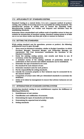 BBM – Accounting for Managers
309
17.5 APPLICABILITY OF STANDARD COSTING
Standard Costing is a control device. It is not a separate method of product
costing. Any activity of recurring nature is susceptible for setting standards. The
standard-cost process is mostly used to control the operating tasks.
Manufacturing activities are routine and frequent and therefore easy for
establishing standards.
Industries where standardized and uniform work of repetitive nature is done are
suitable for introduction of standard costing. Standard costing system is of little
use or no use where works vary form job to job or contract to contract.
17.6 SETTING THE STANDARDS
While setting standard cost for operations, process or product, the following
preliminaries must be gone through:
i) There must be Standard Committee, similar to Budget Committee, in which
Purchase Manager, Personnel Manger, and Production Manager are
represented. The Cost Accountant coordinates the functions of the
Standard Committee.
ii) Study the existing costing system, cost records and forms in use. If
necessary, review the existing system.
iii) A technical survey of the existing methods of production should be
undertaken so that accurate and reliable standards can be established.
iv) Determine the type of standard to be used.
v) Fix standard for each element of cost.
vi) Determine standard costs for each product.
vii) Fix the responsibility for setting standards.
viii) Classify the accounts properly so that variances may be accounted for in
the manner desired.
ix) Comparison of actual costs with pre-determined standards to ascertain the
deviations.
x) Action to be taken by management to ensure that adverse variances are not
repeated.
17.7 INTRODUCTION OF STANDARD COSTING SYSTEM
Introducing standard costing in any establishment requires the fulfillment of
following preliminaries.
1. Establishment of cost centres;
2. Classification and codification of accounts;
3. Determining the types of standards and their basis;
4. Determining the expected level of activity;
5. Setting standards
 