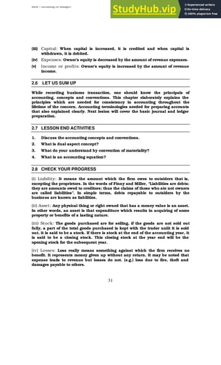 BBM – Accounting for Managers
31
(iii) Capital: When capital is increased, it is credited and when capital is
withdrawn, it is debited.
(iv) Expenses: Owner’s equity is decreased by the amount of revenue expenses.
(v) Income or profits: Owner’s equity is increased by the amount of revenue
income.
2.6 LET US SUM UP
While recording business transaction, one should know the principals of
accounting, concepts and conventions. This chapter elaborately explains the
principles which are needed for consistency in accounting throughout the
lifetime of the concern. Accounting terminologies needed for preparing accounts
that also explained clearly. Next lesion will cover the basic journal and ledger
preparation.
2.7 LESSON END ACTIVITIES
1. Discuss the accounting concepts and conventions.
2. What is dual aspect concept?
3. What do your understand by convention of materiality?
4. What is an accounting equation?
2.8 CHECK YOUR PROGRESS
(i) Liability: It means the amount which the firm owes to outsiders that is,
excepting the proprietors. In the words of Finny and Miller, “Liabilities are debts;
they are amounts owed to creditors; thus the claims of those who ate not owners
are called liabilities”. In simple terms, debts repayable to outsiders by the
business are known as liabilities.
(ii) Asset: Any physical thing or right owned that has a money value is an asset.
In other words, an asset is that expenditure which results in acquiring of some
property or benefits of a lasting nature.
(iii) Stock: The goods purchased are for selling, if the goods are not sold out
fully, a part of the total goods purchased is kept with the trader unlit it is sold
out, it is said to be a stock. If there is stock at the end of the accounting year, it
is said to be a closing stock. This closing stock at the year end will be the
opening stock for the subsequent year.
(iv) Losses: Loss really means something against which the firm receives no
benefit. It represents money given up without any return. It may be noted that
expense leads to revenue but losses do not. (e.g.) loss due to fire, theft and
damages payable to others.
 