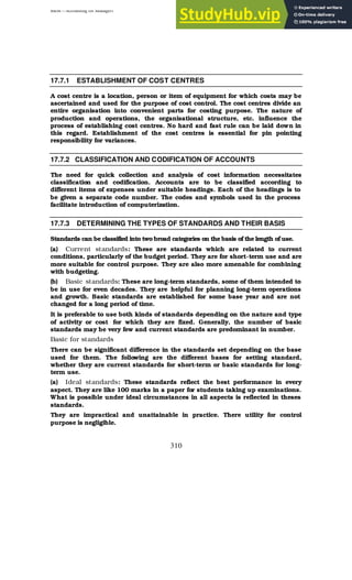 BBM – Accounting for Managers
310
17.7.1 ESTABLISHMENT OF COST CENTRES
A cost centre is a location, person or item of equipment for which costs may be
ascertained and used for the purpose of cost control. The cost centres divide an
entire organisation into convenient parts for costing purpose. The nature of
production and operations, the organisational structure, etc. influence the
process of establishing cost centres. No hard and fast rule can be laid down in
this regard. Establishment of the cost centres is essential for pin pointing
responsibility for variances.
17.7.2 CLASSIFICATION AND CODIFICATION OF ACCOUNTS
The need for quick collection and analysis of cost information necessitates
classification and codification. Accounts are to be classified according to
different items of expenses under suitable headings. Each of the headings is to
be given a separate code number. The codes and symbols used in the process
facilitate introduction of computerization.
17.7.3 DETERMINING THE TYPES OF STANDARDS AND THEIR BASIS
Standards can be classified into two broad categories on the basis of the length of use.
(a) Current standards: These are standards which are related to current
conditions, particularly of the budget period. They are for short-term use and are
more suitable for control purpose. They are also more amenable for combining
with budgeting.
(b) Basic standards: These are long-term standards, some of them intended to
be in use for even decades. They are helpful for planning long-term operations
and growth. Basic standards are established for some base year and are not
changed for a long period of time.
It is preferable to use both kinds of standards depending on the nature and type
of activity or cost for which they are fixed. Generally, the number of basic
standards may be very few and current standards are predominant in number.
Basic for standards
There can be significant difference in the standards set depending on the base
used for them. The following are the different bases for setting standard,
whether they are current standards for short-term or basic standards for long-
term use.
(a) Ideal standards: These standards reflect the best performance in every
aspect. They are like 100 marks in a paper for students taking up examinations.
What is possible under ideal circumstances in all aspects is reflected in theses
standards.
They are impractical and unattainable in practice. There utility for control
purpose is negligible.
 