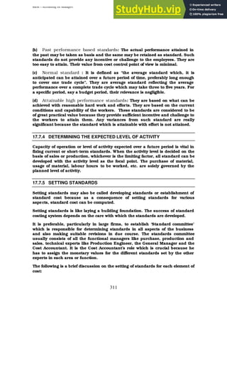 BBM – Accounting for Managers
311
(b) Past performance based standards: The actual performance attained in
the past may be taken as basis and the same may be retained as standard. Such
standards do not provide any incentive or challenge to the employees. They are
too easy to attain. Their value from cost control point of view is minimal.
(c) Normal standard : It is defined as “the average standard which, it is
anticipated can be attained over a future period of time, preferably long enough
to cover one trade cycle”. They are average standard reflecting the average
performance over a complete trade cycle which may take three to five years. For
a specific period, say a budget period, their relevance is negligible.
(d) Attainable high performance standards: They are based on what can be
achieved with reasonable hard work and efforts. They are based on the current
conditions and capability of the workers. These standards are considered to be
of great practical value because they provide sufficient incentive and challenge to
the workers to attain them. Any variances from such standard are really
significant because the standard which is attainable with effort is not attained.
17.7.4 DETERMINING THE EXPECTED LEVEL OF ACTIVITY
Capacity of operation or level of activity expected over a future period is vital in
fixing current or short-term standards. When the activity level is decided on the
basis of sales or production, whichever is the limiting factor, all standard can be
developed with the activity level as the focal point. The purchase of material,
usage of material, labour hours to be worked, etc. are solely governed by the
planned level of activity.
17.7.5 SETTING STANDARDS
Setting standards may also be called developing standards or establishment of
standard cost because as a consequence of setting standards for various
aspects, standard cost can be computed.
Setting standards is like laying a building foundation. The success of standard
costing system depends on the care with which the standards are developed.
It is preferable, particularly in large firms, to establish ‘Standard committee’
which is responsible for determining standards in all aspects of the business
and also making suitable revisions in due course. The standards committee
usually consists of all the functional managers like purchase, production and
sales, technical experts like Production Engineer, the General Manager and the
Cost Accountant. It is the Cost Accountant’s role which is crucial because he
has to assign the monetary values for the different standards set by the other
experts in each area or function.
The following is a brief discussion on the setting of standards for each element of
cost:
 