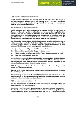 BBM – Accounting for Managers
312
(1) Standards for Direct Material Cost
Direct material standards are broadly divided into standards for usage or
quantity standards and standards for material price. There may be several
materials used in the production of a product. It is necessary to set standards
for each of the important materials.
Material usage or Quantity standards
These standards deal with the quantity of material needed for each unit of
finished product, the quality specifications and tolerances like length, breadth,
strength, volume, etc. Based on the past experience, the normal loss to be
expected has to be determined. Based on the expected or permitted loss, the
quantity standard per unit is fixed. It two or more materials are mixed in the
production, the standard proportion of each material has to be fixed.
The production manager and technical expert play the most important role in
setting quantity standards. Their knowledge, experience and the shop floor
situation are instrumental in deciding upon the quality and quantity of each
material. The following are the usual quantity standards set.
(a) Quantity of material per unit of finished product.
(b) Standard loss permitted in the production process.
(c) The proportion of different materials, if more than one material is used.
(d) The yield expected from material.
Material price standards: Price standards for the material are the most difficult
to set because material prices are subject to the market forces. Usually, current
market price for each material, the trends observed and the forecasts of the
purchasing department are the determining factors.
While fixing price standards, the other terms like trade discounts, freight, credit
terms, etc., are also considered.
Material price should also include the cost of purchasing and storing including
the handling costs.
It is customary to prepare a standard ‘Bill of Materials’ which is a list of all the
direct materials to be used and incorporate therein all the standards set for each
material sot that it acts like a ready reckoner.
(2) Standards for direct labour cost
The two major aspects for which standards are developed relating to labour are
(A) Labour time and (B) Labour rate.
(A) Labour Time Standards: These standards represent the time to be taken by
the direct labour in the production of one unit of product or performing a
specific operation. It may be determined with the help of (1) Time and Motion
 