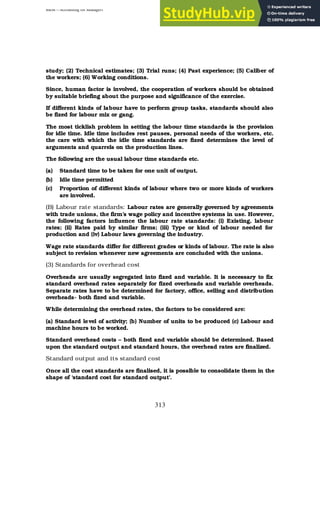 BBM – Accounting for Managers
313
study; (2) Technical estimates; (3) Trial runs; (4) Past experience; (5) Caliber of
the workers; (6) Working conditions.
Since, human factor is involved, the cooperation of workers should be obtained
by suitable briefing about the purpose and significance of the exercise.
If different kinds of labour have to perform group tasks, standards should also
be fixed for labour mix or gang.
The most ticklish problem in setting the labour time standards is the provision
for idle time. Idle time includes rest pauses, personal needs of the workers, etc.
the care with which the idle time standards are fixed determines the level of
arguments and quarrels on the production lines.
The following are the usual labour time standards etc.
(a) Standard time to be taken for one unit of output.
(b) Idle time permitted
(c) Proportion of different kinds of labour where two or more kinds of workers
are involved.
(B) Labour rate standards: Labour rates are generally governed by agreements
with trade unions, the firm’s wage policy and incentive systems in use. However,
the following factors influence the labour rate standards: (i) Existing, labour
rates; (ii) Rates paid by similar firms; (iii) Type or kind of labour needed for
production and (iv) Labour laws governing the industry.
Wage rate standards differ for different grades or kinds of labour. The rate is also
subject to revision whenever new agreements are concluded with the unions.
(3) Standards for overhead cost
Overheads are usually segregated into fixed and variable. It is necessary to fix
standard overhead rates separately for fixed overheads and variable overheads.
Separate rates have to be determined for factory, office, selling and distribution
overheads- both fixed and variable.
While determining the overhead rates, the factors to be considered are:
(a) Standard level of activity; (b) Number of units to be produced (c) Labour and
machine hours to be worked.
Standard overhead costs – both fixed and variable should be determined. Based
upon the standard output and standard hours, the overhead rates are finalized.
Standard output and its standard cost
Once all the cost standards are finalised, it is possible to consolidate them in the
shape of ‘standard cost for standard output’.
 