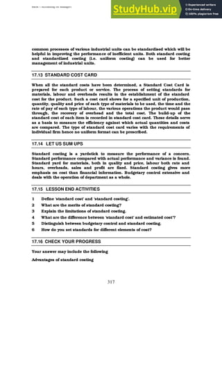 BBM – Accounting for Managers
317
common processes of various industrial units can be standardised which will be
helpful in improving the performance of inefficient units. Both standard costing
and standardized costing (i.e. uniform costing) can be used for better
management of industrial units.
17.13 STANDARD COST CARD
When all the standard costs have been determined, a Standard Cost Card is
prepared for each product or service. The process of setting standards for
materials, labour and overheads results in the establishment of the standard
cost for the product. Such a cost card shows for a specified unit of production,
quantity, quality and price of each type of materials to be used, the time and the
rate of pay of each type of labour, the various operations the product would pass
through, the recovery of overhead and the total cost. The build-up of the
standard cost of each item is recorded in standard cost card. These details serve
as a basis to measure the efficiency against which actual quantities and costs
are compared. The type of standard cost card varies with the requirements of
individual firm hence no uniform format can be prescribed.
17.14 LET US SUM UPS
Standard costing is a yardstick to measure the performance of a concern.
Standard performance compared with actual performance and variance is found.
Standard yard for materials, both in quality and price, labour both rate and
hours, overheads, sales and profit are fixed. Standard costing gives more
emphasis on cost than financial information. Budgetary control extensive and
deals with the operation of department as a whole.
17.15 LESSON END ACTIVITIES
1 Define ‘standard cost’ and ‘standard costing’.
2 What are the merits of standard costing?
3 Explain the limitations of standard costing.
4 What are the difference between ‘standard cost’ and estimated cost’?
5 Distinguish between budgetary control and standard costing.
6 How do you set standards for different elements of cost?
17.16 CHECK YOUR PROGRESS
Your answer may include the following
Advantages of standard costing
 