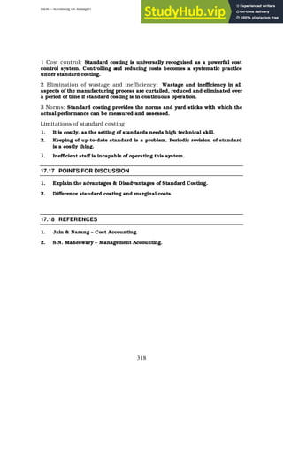 BBM – Accounting for Managers
318
1 Cost control: Standard costing is universally recognised as a powerful cost
control system. Controlling and reducing costs becomes a systematic practice
under standard costing.
2 Elimination of wastage and inefficiency: Wastage and inefficiency in all
aspects of the manufacturing process are curtailed, reduced and eliminated over
a period of time if standard costing is in continuous operation.
3 Norms: Standard costing provides the norms and yard sticks with which the
actual performance can be measured and assessed.
Limitations of standard costing
1. It is costly, as the setting of standards needs high technical skill.
2. Keeping of up-to-date standard is a problem. Periodic revision of standard
is a costly thing.
3. Inefficient staff is incapable of operating this system.
17.17 POINTS FOR DISCUSSION
1. Explain the advantages & Disadvantages of Standard Costing.
2. Difference standard costing and marginal costs.
17.18 REFERENCES
1. Jain & Narang – Cost Accounting.
2. S.N. Maheswary – Management Accounting.
 