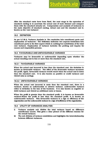 BBM – Accounting for Managers
320
After the standard costs have been fixed, the next stage in the operation of
standard costing is to ascertain the actual cost of each element and compare
them with the standard already set. Computation and analysis of variances is
the main objective of standard costing. Actual cost and the standard cost is
known as the ‘cost variance’.
18.2 DEFINITION
As per I.C.M.A, Variance Analysis is “the resolution into constituent parts and
explanation of variances”. The definition indicates two aspects-resolutions into
constituent parts is the first aspect which is nothing but subdivision of the total
cost variance. Explanation of variance includes the probing and inquiry for
causes and responsible persons.
18.3 FAVOURABLE AND UNFAVOURABLE VARIANCE
Variances may be favourable or unfavourable depending upon whether the
actual resulting cost is less or more than the standard cost.
18.3.1 FAVOURABLE VARIANCE
When the actual cost incurred is less than the standard cost, the deviation is
known as favourable variance. The effect of the favourable variance increases
the profit. Again, favourable variance would result when the actual cost is lower
than the standard cost. It is also known as positive or credit variance and
viewed only as savings.
18.3.2 UNFAVOURABLE VARIANCE
When the actual cost incurred is mote than the standard cost, there is a
variance, known as unfavourable or adverse variance. unfavourable variance
refers to deviation to the loss of the business. It is also known as negative or
debit variance and viewed as additional costs or losses.
When the profit is greater than the standard profit, it is known as favourable
variance.When the profit is less than the standard profit, it is known as
unfavourable variance. This favourable variance is a sign or efficiency of the
organisation and the unfacourable variance is a sign of inefficiency of the organisation.
18.4 UTILITY OF VARIANCES ANALYSIS
i) Variance analysis sub divides the total variance based on difference
contributory causes. This gives a clear picture of the different reasons for
the overall variance.
ii) The sub division of variance establishes and highlights the interrelationship
between different variances.
 