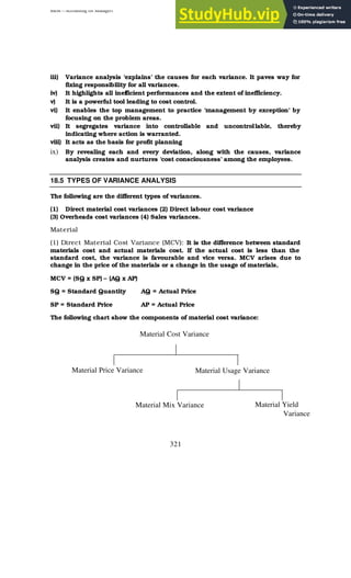 BBM – Accounting for Managers
321
iii) Variance analysis ‘explains’ the causes for each variance. It paves way for
fixing responsibility for all variances.
iv) It highlights all inefficient performances and the extent of inefficiency.
v) It is a powerful tool leading to cost control.
vi) It enables the top management to practice ‘management by exception’ by
focusing on the problem areas.
vii) It segregates variance into controllable and uncontrollable, thereby
indicating where action is warranted.
viii) It acts as the basis for profit planning
ix) By revealing each and every deviation, along with the causes, variance
analysis creates and nurtures ‘cost consciousness’ among the employees.
18.5 TYPES OF VARIANCE ANALYSIS
The following are the different types of variances.
(1) Direct material cost variances (2) Direct labour cost variance
(3) Overheads cost variances (4) Sales variances.
Material
(1) Direct Material Cost Variance (MCV): It is the difference between standard
materials cost and actual materials cost. If the actual cost is less than the
standard cost, the variance is favourable and vice versa. MCV arises due to
change in the price of the materials or a change in the usage of materials,
MCV = (SQ x SP) – (AQ x AP)
SQ = Standard Quantity AQ = Actual Price
SP = Standard Price AP = Actual Price
The following chart show the components of material cost variance:
Material Cost Variance
Material Mix Variance Material Yield
Variance
Material Price Variance Material Usage Variance
 