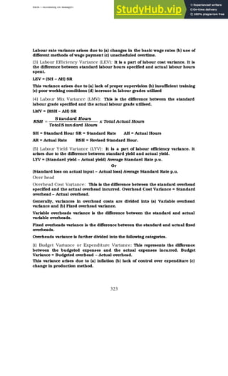 BBM – Accounting for Managers
323
Labour rate variance arises due to (a) changes in the basic wage rates (b) use of
different methods of wage payment (c) unscheduled overtime.
(3) Labour Efficiency Variance (LEV): It is a part of labour cost variance. It is
the difference between standard labour hours specified and actual labour hours
spent.
LEV = (SH – AH) SR
This variance arises due to (a) lack of proper supervision (b) insufficient training
(c) poor working conditions (d) increase in labour grades utilized
(4) Labour Mix Variance (LMV): This is the difference between the standard
labour grade specified and the actual labour grade utilised.
LMV = (RSH – AH) SR
Hours
Actual
Total
x
Hours
dard
tan
S
Total
Hours
dard
tan
S
RSH =
SH = Standard Hour SR = Standard Rate AH = Actual Hours
AR = Actual Rate RSH = Revised Standard Hour.
(5) Labour Yield Variance (LYV): It is a p
art of labour efficiency variance. It
arises due to the difference between standard yield and actual yield.
LYV = (Standard yield – Actual yield) Average Standard Rate p.u.
Or
(Standard loss on actual input – Actual loss) Average Standard Rate p.u.
Over head
Overhead Cost Variance: This is the difference between the standard overhead
specified and the actual overhead incurred. Overhead Cost Variance = Standard
overhead – Actual overhead.
Generally, variances in overhead costs are divided into (a) Variable overhead
variance and (b) Fixed overhead variance.
Variable overheads variance is the difference between the standard and actual
variable overheads.
Fixed overheads variance is the difference between the standard and actual fixed
overheads.
Overheads variance is further divided into the following categories.
(i) Budget Variance or Expenditure Variance: This represents the difference
between the budgeted expenses and the actual expenses incurred. Budget
Variance = Budgeted overhead – Actual overhead.
This variance arises due to (a) inflation (b) lack of control over expenditure (c)
change in production method.
 