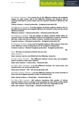 BBM – Accounting for Managers
324
(ii) Volume Variance: It is caused due to the difference between the budgeted
output. In other words, this is the difference between the standard cost of
overhead absorbed in actual output and the standard allowance allowed for the
output.
Volume variance = (Actual production – Budgeted production) SR
(iii) Efficiency Variance: It is that portion of volume variance which is due to
the difference between the budgeted efficiency (in standard units) and the actual
efficiency attained.
Efficiency variance = (Actual production – Standard production) SR
(iv) Capacity Variance: It is the portion of volume variance which arises on
account of over or under utilization of plant and equipment. It may be caused by
idle time, strike and lock out, failure of power, machine break-down etc.
Capacity variance = (Standard production – Budgeted production) SR
(v) Calendar Variance: It is a part of capacity variance. This variance arises due
to the difference actual working days and the budgeted working days.
Calendar variance = (Revised budgeted production – Budgeted production)
SR.
Note: SR refers to standard overhead rate per unit.
Sales Variance
Sales variance may be sub-divided into the following variances:
(i) Sales Value Variance: The difference between actual sales and budgeted
sales is termed as sales value variance.
Sales value variance = Actual sales – Standard sales
(ii) Sales Price Variance: It is the difference between the actual price and
standard price, for actual quantity sold.
Sales price variance = (AP – SP) Actual Quantity sold.
(iii) Sales Volume Variance: It is the difference between the actual quantity of
sales and the budgeted quantity of sales at standard price.
Sales volume variance = (Actual Qty. – Standard Qty.) SP
(iv) Sales Mix Variance: Mix variance represents that portion of volume
variance which is due to a change in the proportion (or mix) of the various goods
sold. This variance may arise only when more than one commodity is sold.
Sales mix variance = (Actual Qty. – Revised standard Qty.) SP
 