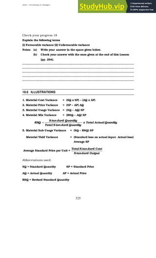 BBM – Accounting for Managers
325
Check your progress 18
Explain the following terms
(i) Favourable variance (ii) Unfavourable variance
Notes: (a) Write your answer in the space given below.
(b) Check your answer with the ones given at the end of this Lesson
(pp. 294).
………………………………………………………………………………………………………..
………………………………………………………………………………………………………..
………………………………………………………………………………………………………..
………………………………………………………………………………………………………..
………………………………………………………………………………………………………..
18.6 ILLUSTRATIONS
1. Material Cost Variance = (SQ x SP) – (AQ x AP)
2. Material Price Variance = (SP – AP) AQ
3. Material Usage Variance = (SQ – AQ) SP
4. Material Mix Variance = (RSQ – AQ) SP
Quantity
Actual
Total
x
Quantity
dard
tan
S
Total
Quantity
dard
tan
S
RSQ =
5. Material Sub-Usage Variance = (SQ – RSQ) SP
Material Yield Variance = (Standard loss on actual input- Actual loss)
Average SP
Average Standard Price per Unit =
Output
dard
tan
S
Cost
dard
tan
S
Total
Abbreviations used:
SQ = Standard Quantity SP = Standard Price
AQ = Actual Quantity AP = Actual Price
RSQ = Revised Standard Quantity
 