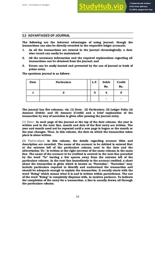 BBM – Accounting for Managers
34
3.2 ADVANTAGES OF JOURNAL
The following are the inherent advantages of using journal, though the
transactions can also be directly recorded in the respective ledger accounts;
1. As all the transactions are entered in the journal chronologically, a date
wise record can easily be maintained;
2. All the necessary information and the required explanations regarding all
transactions can be obtained from the journal; and
3. Errors can be easily located and prevented by the use of journal or book of
prime entry.
The specimen journal is as follows:
Date Particulars L.F. Debit
Rs.
Credit
Rs.
1 2 3 4 5
- -
The journal has five columns, viz. (1) Date; (2) Particulars; (3) Ledger Folio; (4)
Amount (Debit); and (5) Amount (Credit) and a brief explanation of the
transaction by way of narration is given after passing the journal entry.
(1) Date: In each page of the journal at the top of the date column, the year is
written and in the next line, month and date of the first entry are written. The
year and month need not be repeated until a new page is begun or the month or
the year changes. Thus, in this column, the date on which the transaction takes
place is alone written.
(2) Particulars: In this column, the details regarding account titles and
description are recorded. The name of the account to be debited is entered first
at the extreme left of the particulars column next to the date and the
abbreviation ‘Dr.’ is written at the right extreme of the same column in the same
line. The name of the account to be credited is entered in the next line preceded
by the word “To” leaving a few spaces away from the extreme left of the
particulars column. In the next line immediately to the account credited, a short
about the transaction is given which is known as “Narration”. “Narration” may
include particulars required to identify and understand the transaction and
should be adequate enough to explain the transaction. It usually starts with the
word “Being” which means what it is and is written within parentheses. The use
of the word “Being” is completely dispense with, in modern parlance. To indicate
the completion of the entry for a transaction, a line is usually drawn all through
the particulars column.
 