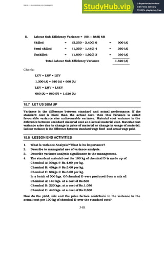 BBM – Accounting for Managers
340
5. Labour Sub-Efficiency Variance = (SH – RSH) SR
Skilled = (2,250 – 2,400) 6 = 900 (A)
Semi-skilled = (1,350 – 1,440) 4 = 360 (A)
Unskilled = (1,800 – 1,920) 3 = 360 (A)
Total Labour Sub-Efficiency Variance 1,620 (A)
Check:
LCV = LRV + LEV
1,300 (A) = 640 (A) + 660 (A)
LEV = LMV + LSEV
660 (A) = 960 (F) + 1,620 (A)
18.7 LET US SUM UP
Variance is the difference between standard and actual performance. If the
standard cost is more than the actual cost, then this variance is called
favourable variance else unfavourable variance. Material cost variance is the
difference between standard material cost and actual material cost. Material cost
variance arise due to change in price of material or change in usage of material.
Labour variance is the difference between standard wage fixed and actual wage paid.
18.8 LESSON END ACTIVITIES
1. What is variance Analysis? What is its importance?
2. Describe to managerial use of variance analysis.
3. Describe variance analysis significance to the management.
4. The standard material cost for 100 kg of chemical D is made up of:
Chemical A: 30kgs.@ Rs.4.00 per kg.
Chemical B: 40kgs.@ Rs.5.00 per kg.
Chemical C: 80kgs.@ Rs.6.00 per kg.
In a batch of 500 kgs. Of chemical D were produced from a mix of:
Chemical A: 140 kgs. at a cost of Rs.588
Chemical B: 220 kgs. at a cost of Rs.1,056
Chemical C: 440 kgs. at a cost of Rs.2,860
How do the yield, mix and the price factors contribute to the variance in the
actual cost per 100 kg of chemical D over the standard cost?
 