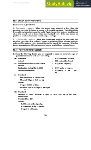 BBM – Accounting for Managers
344
18.9 CHECK YOUR PROGRESS
Your answer is given below
1. Favourable variance: When the actual cost incurred is less than the
standard cost, the deviation is known as favourable variance. The effect of the
favourable variance increases the profit. Again, favourable variance would result
when the actual cost is lower than the standard cost. It is also known as
positive or credit variance and viewed only as savings.
2. Unfavourable variance: When the actual cost incurred is mote than the
standard cost, there is a variance, known as unfavourable or adverse variance.
unfavourable variance refers to deviation to the loss of the business. It is also
known as negative or debit variance and viewed as additional costs or losses.
18.10 POINTS FOR DISCUSSION
1. From the following details you are required to compute material usage or
quantity variance in each case separately.
(a) Standard : 400 units at Rs.10 each
Actual : 360 units at Rs.7 each
(b) Standard material for one unit of
output
: 3-kg at Rs.10 per kg.
Production during March 1999 : 6,000 units of output.
Materials consumed : 20,400kgs at Rs.11 per
kg.
(c) Standard:
For production of 100 articles,
Material 40kgs at Rs.8 per kg.
Actual:
Output 25,000 articles
Material used 9,200kgs at Rs.9 per
kg.
(d) Standard:
Material A: 40%; Material B 60% at Rs.5 and Rs.10 per unit
respectively.
Standard loss 10%
Actual:
5,000 units at Rs.4 per kg.
B 5,000 unit at Rs.11 per kg.
Output 8, 100 units.
 