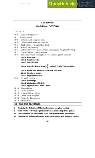 BBM – Accounting for Managers
346
LESSON-19
MARGINAL COSTING
CONTENTS
19.0 Aims and objectives
19.1 Introduction
19.2 Definition of Marginal cost
19.3 Definition of Marginal Costing
19.4 Application of marginal costing
19.5 Absorption Costing
19.6 Difference between Absorption Costing and Marginal Costing
19.7 Costs-Volume Profit Analysis
19.8 Some important concepts of cost-volume-profit analysis
19.8.1 Fixed cost
19.8.2 Variable costs
19.8.3 Contribution
19.8.4 Contribution to Sales 





S
C
(or) P/V (Profit Volume) Ratio
19.8.5 Break even Analysis and Break even Point
19.8.6 Margin of Safety
19.8.7 Angle of Incidence
19.9 Break Even Charts
19.9.1 Advantage
19.9.2 Limitations of B.E.C.
19.9.3 Types of Break Even Charts
19.10 Illustrations
19.11 Let us Sum Up
19.12 Lesson-End Activities
19.13 Check your Progress
19.14 Points for Discussion
19.15 References
19.0 AIMS AND OBJECTIVES
i) To study the definition of Marginal cost and marginal costing.
ii) To know the cost volume profit analysis and some impotents points.
iii) To understand the Break even chart and types of Break even charts.
iv) To study the difference between Absorption costing and Marginal costing.
 