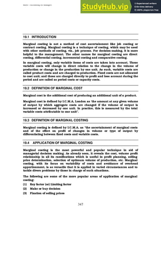 BBM – Accounting for Managers
347
19.1 INTRODUCTION
Marginal costing is not a method of cost ascertainment like job costing or
contract costing. Marginal costing is a technique of costing, which may be used
with other methods of costing, viz., job process. For decision-making, it is more
helpful to the management. The other names for marginal costing are direct
costing, differential costing, incremental costing and comparative costing.
In marginal costing, only variable items of costs are taken into account. These
variable costs will change in direct relation to the change in the volume of
production or change in the production by one unit. As such, variable costs are
called product costs and are charged to production. Fixed costs are not allocated
to cost unit; and these are charged directly to profit and loss account during the
period and are called as period costs or capacity costs.
19.2 DEFINITION OF MARGINAL COST
Marginal cost is the additional cost of producing an additional unit of a product.
Marginal cost is defined by I.C.M.A, London as ‘the amount at any given volume
of output by which aggregate costs are changed if the volume of output is
increased or decreased by one unit. In practice, this is measured by the total
variable costs attributable to one unit”.
19.3 DEFINITION OF MARGINAL COSTING
Marginal costing is defined by I.C.M.A. as “the ascertainment of marginal costs
and of the effect on profit of changes in volume or type of output by
differentiating between fixed costs and variable costs.
19.4 APPLICATION OF MARGINAL COSTING
Marginal costing is the most powerful and popular technique in aid of
managerial decision making. As already seen, it reveals the cost, volume profit
relationship in all its ramifications which is useful in profit planning, selling
price determination, selection of optimum volume of production, etc. Marginal
costing, with its focus on variability of costs and avoidance of overhead
apportionment, is so versatile that it is applied in varied circumstances and to
tackle divers problems by those in charge of such situations.
The following are some of the more popular areas of application of marginal
costing:
(1) Key factor (or) Limiting factor
(2) Make or buy decision
(3) Fixation of selling prices
 
