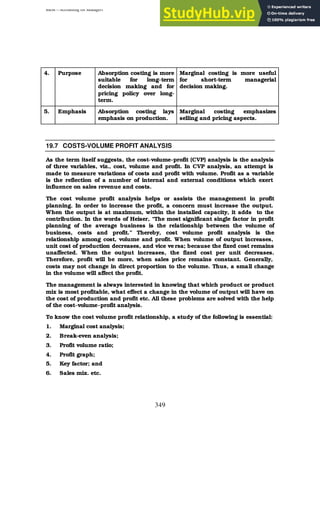 BBM – Accounting for Managers
349
4. Purpose Absorption costing is more
suitable for long-term
decision making and for
pricing policy over long-
term.
Marginal costing is more useful
for short-term managerial
decision making.
5. Emphasis Absorption costing lays
emphasis on production.
Marginal costing emphasizes
selling and pricing aspects.
19.7 COSTS-VOLUME PROFIT ANALYSIS
As the term itself suggests, the cost-volume-profit (CVP) analysis is the analysis
of three variables, viz., cost, volume and profit. In CVP analysis, an attempt is
made to measure variations of costs and profit with volume. Profit as a variable
is the reflection of a number of internal and external conditions which exert
influence on sales revenue and costs.
The cost volume profit analysis helps or assists the management in profit
planning. In order to increase the profit, a concern must increase the output.
When the output is at maximum, within the installed capacity, it adds to the
contribution. In the words of Heiser, “The most significant single factor in profit
planning of the average business is the relationship between the volume of
business, costs and profit.” Thereby, cost volume profit analysis is the
relationship among cost, volume and profit. When volume of output increases,
unit cost of production decreases, and vice ve rsa; because the fixed cost remains
unaffected. When the output increases, the fixed cost per unit decreases.
Therefore, profit will be more, when sales price remains constant. Generally,
costs may not change in direct proportion to the volume. Thus, a small change
in the volume will affect the profit.
The management is always interested in knowing that which product or product
mix is most profitable, what effect a change in the volume of output will have on
the cost of production and profit etc. All these problems are solved with the help
of the cost-volume-profit analysis.
To know the cost volume profit relationship, a study of the following is essential:
1. Marginal cost analysis;
2. Break-even analysis;
3. Profit volume ratio;
4. Profit graph;
5. Key factor; and
6. Sales mix. etc.
 