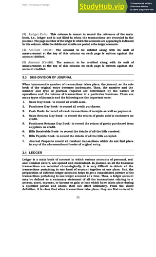BBM – Accounting for Managers
35
(3) Ledger Folio: This column is meant to record the reference of the main
book, i.e., ledger and is not filled in when the transactions are recorded in the
journal. The page number of the ledger in which the accounts are appearing is indicated
in this column, while the debits and credits are posted o the ledger accounts.
(4) Amount (Debit): The amount to be debited along with its unit of
measurement at the top of this column on each page is written against the
account debited.
(5) Amount (Credit): The amount to be credited along with its unit of
measurement at the top of this column on each page is written against the
account credited.
3.3 SUB-DIVISION OF JOURNAL
When innumerable number of transactions takes place, the journal, as the sole
book of the original entry becomes inadequate. Thus, the number and the
number and type of journals required are determined by the nature of
operations and the volume of transactions in a particular business. There are
many types of journals and the following are the important ones:
1. Sales Day Book- to record all credit sales.
2. Purchases Day Book- to record all credit purchases.
3. Cash Book- to record all cash transactions of receipts as well as payments.
4. Sales Returns Day Book- to record the return of goods sold to customers on
credit.
5. Purchases Returns Day Book- to record the return of goods purchased from
suppliers on credit.
6. Bills Receivable Book- to record the details of all the bills received.
7. Bills Payable Book- to record the details of all the bills accepted.
8. Journal Proper-to record all residual transactions which do not find place
in any of the aforementioned books of original entry.
3.4 LEDGER
Ledger is a main book of account in which various accounts of personal, real
and nominal nature, are opened and maintained. In journal, as all the business
transactions are recorded chronologically, it is very difficult to obtain all the
transactions pertaining to one head of account together at one place. But, the
preparation of different ledger accounts helps to get a consolidated picture of the
transactions pertaining to one ledger account at a time. Thus, a ledger account
may be defined as a summary statement of all the transactions relating to a
person, asset, expense, or income or gain or loss which have taken place during
a specified period and shows their net effect ultimately. From the above
definition, it is clear that when transactions take place, they are first entered in
 