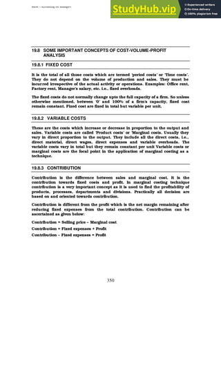 BBM – Accounting for Managers
350
19.8 SOME IMPORTANT CONCEPTS OF COST-VOLUME-PROFIT
ANALYSIS
19.8.1 FIXED COST
It is the total of all those costs which are termed ‘period costs’ or ‘Time costs’.
They do not depend on the volume of production and sales. They must be
incurred irrespective of the actual activity or operations. Examples: Office rent,
Factory rent, Manager’s salary, etc. i.e., fixed overheads.
The fixed costs do not normally change upto the full capacity of a firm. So unless
otherwise mentioned, between ‘0’ and 100% of a firm’s capacity, fixed cost
remain constant. Fixed cost are fixed in total but variable per unit.
19.8.2 VARIABLE COSTS
These are the costs which increase or decrease in proportion to the output and
sales. Variable costs are called ‘Product costs’ or ‘Marginal costs. Usually they
vary in direct proportion to the output. They include all the direct costs, i.e.,
direct material, direct wages, direct expenses and variable overheads. The
variable costs vary in total but they remain constant per unit Variable costs or
marginal costs are the focal point in the application of marginal costing as a
technique.
19.8.3 CONTRIBUTION
Contribution is the difference between sales and marginal cost. It is the
contribution towards fixed costs and profit. In marginal costing technique
contribution is a very important concept as it is used to find the profitability of
products, processes, departments and divisions. Practically all decision are
based on and oriented towards contribution.
Contribution is different from the profit which is the net margin remaining after
reducing fixed expenses from the total contribution. Contribution can be
ascertained as given below:
Contribution = Selling price – Marginal cost
Contribution = Fixed expenses + Profit
Contribution – Fixed expenses = Profit
 