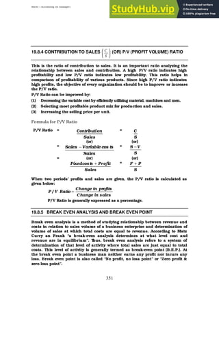 BBM – Accounting for Managers
351
19.8.4 CONTRIBUTION TO SALES 





S
C (OR) P/V (PROFIT VOLUME) RATIO
This is the ratio of contribution to sales. It is an important ratio analyzing the
relationship between sales and contribution. A high P/V ratio indicates high
profitability and low P/V ratio indicates low profitability. This ratio helps in
comparison of profitability of various products. Since high P/V ratio indicates
high profits, the objective of every organization should be to improve or increase
the P/V ratio.
P/V Ratio can be improved by:
(1) Decreasing the variable cost by efficiently utilizing material, machines and men.
(2) Selecting most profitable product mix for production and sales.
(3) Increasing the selling price per unit.
Formula for P/V Ratio
P/V Ratio =
Sales
on
Contributi =
S
C
(or) (or)
=
Sales
ts
cos
Variable
Sales − =
S
V
S −
= (or) (or)
Sales
ofit
Pr
ts
cos
Fixed + =
S
P
F +
When two periods’ profits and sales are given, the P/V ratio is calculated as
given below:
sales
in
Change
profits
in
Change
Ratio
V
/
P =
P/V Ratio is generally expressed as a percentage.
19.8.5 BREAK EVEN ANALYSIS AND BREAK EVEN POINT
Break even analysis is a method of studying relationship between revenue and
costs in relation to sales volume of a business enterprise and determination of
volume of sales at which total costs are equal to revenue. According to Matz
Curry an Frank “a break-even analysis determines at what level cost and
revenue are in equilibrium”. T
hus, break even analysis refers to a system of
determination of that level of activity where total sales are just equal to total
costs. This level of activity is generally termed as break-even point (B.E.P.). At
the break even point a business man neither earns any profit nor incurs any
loss. Break even point is also called “No profit, no loss point” or “Zero profit &
zero loss point”.
 