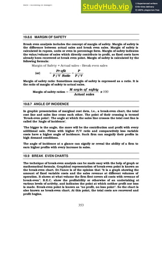 BBM – Accounting for Managers
353
19.8.6 MARGIN OF SAFETY
Break even analysis includes the concept of margin of safety. Margin of safety is
the difference between actual sales and break even sales. Margin of safety is
calculated in rupees, units or even in percentage form. Margin of safety indicates
the value/volume of sales which directly contribute to profit, as fixed costs have
already been recovered at break even point. Margin of safety is calculated by the
following formula:
Margin of Safety = Actual sales – Break even sales
(or)
V
/
P
P
Ratio
V
/
P
ofit
Pr
=
=
Margin of safety ratio: Sometimes margin of safety is expressed as a ratio. It is
the ratio of margin of safety to actual sales.
Margin of safety ration 100
x
sales
Actual
safety
of
in
arg
M
=
19.8.7 ANGLE OF INCIDENCE
In graphic presentation of marginal cost data, i.e., a break-even chart, the total
cost line and sales line cross each other. The point of their crossing is termed
‘Break-even point’. The angle at which the sales line crosses the total cost line is
called the ‘Angle of incidence’.
‘The bigger is the angle, the more will be the contribution and profit with every
additional sale. Firms with higher P/V ratio and comparatively less variable
costs have a higher angle of incidence. Such firm can magnify their profits in
high demand conditions.
The angle of incidence at a glance can signify or reveal the ability of a firm to
earn higher profits with every increase in sales.
19.9 BREAK EVEN CHARTS
The technique of break-even analysis can be made easy with the help of graph or
mathematical formula. Graphical representation of break-even point is known as
the break-even chart. Dr.Vance is of the opinion that “it is a graph showing the
amount of fixed variable costs and the sales revenue at different volumes of
operation. It shows at what volume the firm first covers all costs with revenue of
break-even”. B.E.C. show the profitability or otherwise of an undertaking at
various levels of activity, and indicates the point at which neither profit nor loss
is made. Break-even point is known as “no profit, no loss point”. So the chart is
also known as break-even chart. At this point, the total costs are recovered and
profit begins.
 
