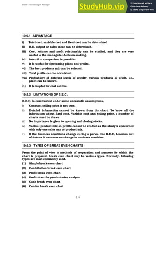 BBM – Accounting for Managers
354
19.9.1 ADVANTAGE
i) Total cost, variable cost and fixed cost can be determined.
ii) B.E. output or sales value can be determined.
iii) Cost, volume and profit relationship can be studied, and they are very
useful to the managerial decision-making.
iv) Inter-firm comparison is possible.
v) It is useful for forecasting plans and profits.
vi) The best products mix can be selected.
vii) Total profits can be calculated.
viii) Profitability of different levels of activity, various products or profit, i.e.,
plant can be known.
ix) It is helpful for cost control.
19.9.2 LIMITATIONS OF B.E.C.
B.E.C. is constructed under some unrealistic assumptions.
i) Constant selling price is not true.
ii) Detailed information cannot be known from the chart. To know all the
information about fixed cost, Variable cost and Selling price, a number of
charts must be drawn.
iii) No importance is given to opening and closing stocks.
iv) Various product mix on profits cannot be studied as the study is concerned
with only one sales mix or product mix.
v) If the business conditions change during a period, the B.E.C. becomes out
of data as it assumes no change in business condition.
19.9.3 TYPES OF BREAK EVEN CHARTS
From the point of view of methods of preparation and purpose for which the
chart is prepared, break even chart may be various types. Normally, following
types are most commonly used.
(1) Simple break-even chart
(2) Contribution break even chart
(3) Profit break even chart
(4) Profit chart for product-wise analysis
(5) Cash break even chart
(6) Control break even chart
 