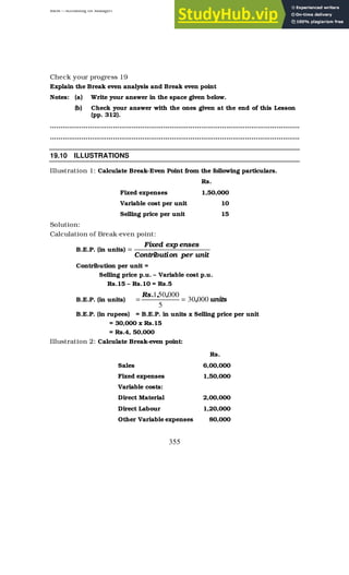 BBM – Accounting for Managers
355
Check your progress 19
Explain the Break even analysis and Break even point
Notes: (a) Write your answer in the space given below.
(b) Check your answer with the ones given at the end of this Lesson
(pp. 312).
………………………………………………………………………………………………………..
………………………………………………………………………………………………………..
19.10 ILLUSTRATIONS
Illustration 1: Calculate Break-Even Point from the following particulars.
Rs.
Fixed expenses 1,50,000
Variable cost per unit 10
Selling price per unit 15
Solution:
Calculation of Break-even point:
B.E.P. (in units)
unit
per
on
Contributi
enses
exp
Fixed
=
Contribution per unit =
Selling price p.u. – Variable cost p.u.
Rs.15 – Rs.10 = Rs.5
B.E.P. (in units) units
,
,
,
.
Rs
000
30
5
000
50
1
=
=
B.E.P. (in rupees) = B.E.P. in units x Selling price per unit
= 30,000 x Rs.15
= Rs.4, 50,000
Illustration 2: Calculate Break-even point:
Rs.
Sales 6,00,000
Fixed expenses 1,50,000
Variable costs:
Direct Material 2,00,000
Direct Labour 1,20,000
Other Variable expenses 80,000
 