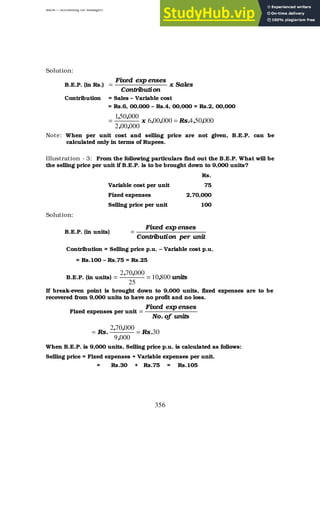 BBM – Accounting for Managers
356
Solution:
B.E.P. (in Rs.) Sales
x
on
Contributi
enses
exp
Fixed
=
Contribution = Sales – Variable cost
= Rs.6, 00,000 – Rs.4, 00,000 = Rs.2, 00,000
000
50
4
000
00
6
000
00
2
000
50
1
,
,
.
Rs
,
,
x
,
,
,
,
=
=
Note: When per unit cost and selling price are not given, B.E.P. can be
calculated only in terms of Rupees.
Illustration - 3: From the following particulars find out the B.E.P. What will be
the selling price per unit if B.E.P. is to be brought down to 9,000 units?
Rs.
Variable cost per unit 75
Fixed expenses 2,70,000
Selling price per unit 100
Solution:
B.E.P. (in units)
unit
per
on
Contributi
enses
exp
Fixed
=
Contribution = Selling price p.u. – Variable cost p.u.
= Rs.100 – Rs.75 = Rs.25
B.E.P. (in units) units
,
,
,
800
10
25
000
70
2
=
=
If break-even point is brought down to 9,000 units, fixed expenses are to be
recovered from 9,000 units to have no profit and no loss.
Fixed expenses per unit
units
of
.
No
enses
exp
Fixed
=
30
000
9
000
70
2
.
Rs
,
,
,
.
Rs =
=
When B.E.P. is 9,000 units, Selling price p.u. is calculated as follows:
Selling price = Fixed expenses + Variable expenses per unit.
= Rs.30 + Rs.75 = Rs.105
 