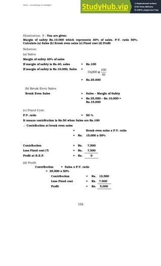 BBM – Accounting for Managers
358
Illustration 5 : You are given:
Margin of safety Rs.10,000 which represents 40% of sales. P.V. ratio 50%.
Calculate (a) Sales (b) Break even sales (c) Fixed cost (d) Profit
Solution:
(a) Sales:
Margin of safety 40% of sales
If margin of safety is Rs.40, sales = Rs.100
If margin of safety is Rs.10,000, Sales =
40
100
000
10 x
,
= Rs.25,000
(b) Break Even Sales:
Break Even Sales = Sales – Margin of Safety
= Rs.25,000 – Rs.10,000 =
Rs.15,000
(c) Fixed Cost:
P.V. ratio = 50 %
It means contribution is Rs.50 when Sales are Rs.100
∴ Contribution at break even sales
= Break even sales x P.V. ratio
= Rs. 15,000 x 50%
Contribution = Rs. 7,500
Less Fixed cost (?) = Rs. 7,500
Profit at B.E.P. = Rs. 0
(d) Profit
Contribution = Sales x P.V. ratio
= 25,000 x 50%
Contribution = Rs. 12,500
Less Fixed cost = Rs. 7,500
Profit = Rs. 5,000
 