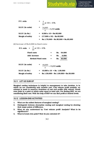 BBM – Accounting for Managers
363
P.V. ratio =
%
x 40
100
10
4
=
B.E.P. (in units) =
units
,
,
500
8
4
000
34
=
B.E.P. (in Rs.) = 8,500 x 10 = Rs.85,000
Margin of safety = (17,000 x 10) – Rs.85,000
= Rs.1,70,000 – Rs.85,000 = Rs,85,000
(d) Increase of Rs.6,000 in fixed costs:
P.V. ratio = %
x 40
100
10
4
=
Fixed costs = Rs. 34,000
Add: increase = Rs. 6,000
Revised Fixed costs = Rs. 40,000
B.E.P. (in units) =
units
,
,
000
10
4
000
40
=
B.E.P. (in Rs.) = 10,000 x 10 = Rs. 1,00,000
Margin of safety = Rs.1,50,000 – Rs.1,00,000 = Rs.50,000
19.11 LET US SUM UP
Marginal costing techniques is helpful to management to take decision, is in
which we are considering only variable cost. Cost volume profit analysis, an
attempt is made to measure variations of cost and profits with volume. Break
even point is a point at which sales equal to total cost. For finding BEP, we are
considering fixed cost. With the help of BEP we can find profit at desired levels.
19.12 LESSON-END ACTIVITIES
1. What are the salient features of marginal costing?
2. Distinguish between absorption costing and marginal costing by showing
their major points of difference.
3. What do you understand by ‘Cost volume profit’ Analysis? What is its
significance?
4. What is break even point? How do you calculate it?
 