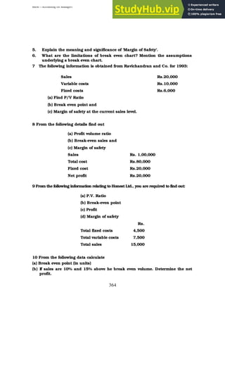 BBM – Accounting for Managers
364
5. Explain the meaning and significance of ‘Margin of Safety’.
6. What are the limitations of break even chart? Mention the assumptions
underlying a break even chart.
7 The following information is obtained from Ravichandran and Co. for 1993:
Sales Rs.20,000
Variable costs Rs.10,000
Fixed costs Rs.6,000
(a) Find P/V Ratio
(b) Break even point and
(c) Margin of safety at the current sales level.
8 From the following details find out
(a) Profit volume ratio
(b) Break-even sales and
(c) Margin of safety
Sales Rs. 1,00,000
Total cost Rs.80,000
Fixed cost Rs.20,000
Net profit Rs.20,000
9 From the following information relating to Honest Ltd., you are required to find out:
(a) P.V. Ratio
(b) Break-even point
(c) Profit
(d) Margin of safety
Rs.
Total fixed costs 4,500
Total variable costs 7,500
Total sales 15,000
10 From the following data calculate
(a) Break even point (in units)
(b) If sales are 10% and 15% above he break even volume. Determine the net
profit.
 