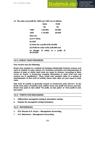 BBM – Accounting for Managers
366
14 The sales and profit for 1996 and 1997 are as follows:
Sales Profit
Rs. Rs.
1996 1,50,000 20,000
1997 1,70,000 25,000
Find out:
(a) P/V Ratio
(b) BEP
(c) Sales for a profit of Rs.40,000
(d) Profit for sales of Rs.2,50,000 and
(e) Margin of safety at a profit of
Rs.50,000
19.13 CHECK YOUR PROGRESS
Your answer may the following:
Break even analysis is a method of studying relationship between revenue and
costs in relation to sales volume of a business enterprise and determination of
volume of sales at which total costs are equal to revenue. According to Matz
Curry an Frank “a break-even analysis determines at what level cost and
revenue are in equilibrium”. Thus, break even analysis refers to a system of
determination of that level of activity where total sales are just equal to total
costs.
This level of activity is generally termed as break-even point (B.E.P.). At the
break even point a business man neither earns any profit nor incurs any loss.
Break even point is also called “No profit, no loss point” or “Zero profit & zero
loss point”.
19.14 POINTS FOR DISCUSSION
1. Differentiate managerial costing & Absorption costing.
2. Explain the managerial costing techniques.
19.15 REFERENCES
1. B.K. Sharma & K. Gupta – Management Accounting.
2. S.N. Maheswari – Management Accounting.
 
