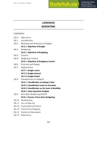 BBM – Accounting for Managers
367
LESSON-20
BUDGETING
CONTENTS
20.0 Objectives
20.1 Introduction
20.2 Meaning and Definition of Budget
20.2.1 Objectives of Budget
20.3 Budgeting
20.3.1 Objectives of Budgeting
20.4 Control
20.5 Budgetary Control
20.5.1 Objectives of Budgetary Control
20.6 Forecast and Budget
20.7 Organisation
20.7.1 Budget centre
20.7.2 Budget manual
20.7.3 Budget Period
20.8 Classification of Budgets
20.8.1 Classification according to time
20.8.2 Classification based on functions
20.8.3 Classification on the basis of flexibility
20.8.4 Some Important Budgets
20.9 Zero Base Budgeting (Z.B.B.)
20.9.1 Process of Zero Base Budgeting:
20.10 Illustrations
20.11 Let us Sum Up
20.12 Lesson-End Activities
20.13 Check Your Progress
20.14 Points for Discussion
20.15 References
 