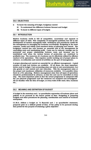 BBM – Accounting for Managers
368
20.0 OBJECTIVES
i) To know the meaning of budget, budgetary control
ii) To understand the difference between forecast and budget
iii) To know to different types of budgets
20.1 INTRODUCTION
Modern business world is full of competition, uncertainty and exposed to
different types of risks. This complexity of managerial problems has led to the
development of various managerial tools, techniques and procedures useful for
the management in managing the business successfully. Budgeting is the most
common, useful and widely used standard device of planning and control. The
budgetary control has now become an essential tool of the management f
or
controlling costs and maximising profit. Costs can be reduced, wastage can be
prevented and proper relationship between costs and incomes can be
established only when the various factors of production are combined in
profitable way. The resources of a business can be effectively utilised by efficient
conduct of its operations. This requires careful working out of proper plans in
advance, co-ordination and control of activities on the part of management.
A proper planning and control are essential for an efficient management. A good
number of tools and devices are available. Of all these, the most important
device used is budget. Cost accounting aims not only at cost ascertainment, but
also greatly at cost control and cost reduction. This the management aims at
the proper and maximum utilization of resources available. It is possible when
there is a Pre-planning. Modern management aims that all types of operations
should be predetermined in advance, so that the cost can be controlled at every
step. The more important point is that the actual programme is compared with
the pre-planned programme and the variances are analysed and investigated.
All are familiar with the idea of budget, at every walk of life-state, firm, business
etc.,
20.2 MEANING AND DEFINITION OF BUDGET
A budget is the monetary and / or quantitative expression of business plans and
policies to be pursued in the future period of time. Budgeting is preparing
budgets and other procedures for planning, coordination and control or business
enterprises.
I.C.M.A. defines a budget as “A financial and / or quantitative statement,
prepared prior to a defined period of time, of the policy to be pursued during
that period for the purpose of attaining a given objective”.
 