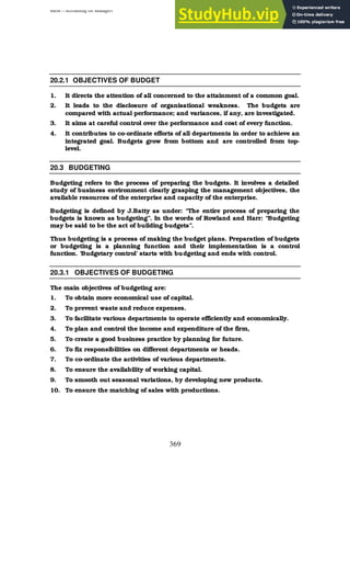 BBM – Accounting for Managers
369
20.2.1 OBJECTIVES OF BUDGET
1. It directs the attention of all concerned to the attainment of a common goal.
2. It leads to the disclosure of organisational weakness. The budgets are
compared with actual performance; and variances, if any, are investigated.
3. It aims at careful control over the performance and cost of every function.
4. It contributes to co-ordinate efforts of all departments in order to achieve an
integrated goal. Budgets grow from bottom and are controlled from top-
level.
20.3 BUDGETING
Budgeting refers to the process of preparing the budgets. It involves a detailed
study of business environment clearly grasping the management objectives, the
available resources of the enterprise and capacity of the enterprise.
Budgeting is defined by J.Batty as under: “The entire process of preparing the
budgets is known as budgeting”. In the words of Rowland and Harr: “Budgeting
may be said to be the act of building budgets”.
Thus budgeting is a process of making the budget plans. Preparation of budgets
or budgeting is a planning function and their implementation is a control
function. ‘Budgetary control’ starts with budgeting and ends with control.
20.3.1 OBJECTIVES OF BUDGETING
The main objectives of budgeting are:
1. To obtain more economical use of capital.
2. To prevent waste and reduce expenses.
3. To facilitate various departments to operate efficiently and economically.
4. To plan and control the income and expenditure of the firm,
5. To create a good business practice by planning for future.
6. To fix responsibilities on different departments or heads.
7. To co-ordinate the activities of various departments.
8. To ensure the availability of working capital.
9. To smooth out seasonal variations, by developing new products.
10. To ensure the matching of sales with productions.
 