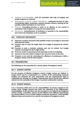 BBM – Accounting for Managers
371
iv) Increase in Profitability: Cost are controlled with help of budgets and
profits targeted are achieved.
v) Anticipation of future capital expenditure: Estimated increase in sales
necessitating higher production capacity provides advance warning for the
possible capital expenditure in near future.
vi) Control: Controlling function is made to be effective as the control is
centralised while budgets are prepared and implemented.
vii) Deviations: Ascertainments of deviations is essential to fix responsibility
and correct the deviations as far as possible.
20.6 FORECAST AND BUDGET
(i) Forecast is mainly concerned with probable events; but budget is concerned
with planned events.
(ii) Forecast may be done for longer time; but budget is prepared for shorter
periods.
(iii) Forecast is only a tentative estimate and can be revised; but budget
remains unchanged for the budget period.
(iv) Forecast results in planning and the planning results in budgeting.
(v) Forecast is the base while a budget is the structure built on the base.
(vi) Forecast is not used for evaluating the efficiency of performance while a
budget is always used for this purpose.
20.7 ORGANISATION
The following are the essentials for a sound system of budgetary control
20.7.1 BUDGET CENTRE
For the purpose of effective budgetary control, budget centres are defined. A
budge centre may be a department or a section of the undertaking. Separate
budgets are prepared for each department and the departmental head is
responsible for carrying out budgets. Departmental heads should have effective
control over the execution of the budget, to prevent unfavourble variation.
20.7.2 BUDGET MANUAL
It is a document which sets out the responsibilities of persons engaged in the
routine work. Budget manual lays down the objectives of the organisation,
responsibilities of all executives and the procedure to be followed for budgetary
control. Duties, authorities, powers of each official of the different departments
are clearly defined, so as to avoid conflicts among the personnel. It also specifies
different forms and records to be used for the purpose of budgetary control.
 