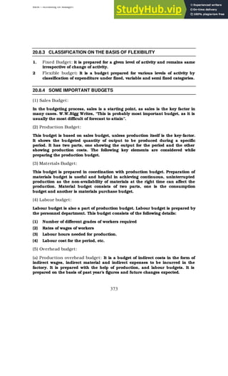 BBM – Accounting for Managers
373
20.8.3 CLASSIFICATION ON THE BASIS OF FLEXIBILITY
1. Fixed Budget: it is prepared for a given level of activity and remains same
irrespective of change of activity.
2 Flexible budget: It is a budget prepared for various levels of activity by
classification of expenditure under fixed, variable and semi fixed categories.
20.8.4 SOME IMPORTANT BUDGETS
(1) Sales Budget:
In the budgeting process, sales is a starting point, as sales is the key factor in
many cases. W.W.Bigg Writes, “This is probably most important budget, as it is
usually the most difficult of forecast to attain”.
(2) Production Budget:
This budget is based on sales budget, unless production itself is the key-factor.
It shows the budgeted quantity of output to be produced during a specific
period. It has two parts, one showing the output for the period and the other
showing production costs. The following key elements are considered while
preparing the production budget.
(3) Materials Budget:
This budget is prepared in coordination with production budget. Preparation of
materials budget is useful and helpful in achieving continuous, uninterrupted
production as the non-availability of materials at the right time can affect the
production. Material budget consists of two parts, one is the consumption
budget and another is materials purchase budget.
(4) Labour budget:
Labour budget is also a part of production budget. Labour budget is prepared by
the personnel department. This budget consists of the following details:
(1) Number of different grades of workers required
(2) Rates of wages of workers
(3) Labour hours needed for production.
(4) Labour cost for the period, etc.
(5) Overhead budget:
(a) Production overhead budget: It is a budget of indirect costs in the form of
indirect wages, indirect material and indirect expenses to be incurred in the
factory. It is prepared with the help of production, and labour budgets. It is
prepared on the basis of past year’s figures and future changes expected.
 