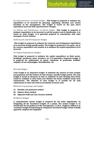 BBM – Accounting for Managers
374
(b) Administration overhead budget: This budget is prepared to estimate the
expenditure to be incurred for planning, organising, direction and control
functions of the management. The budget is based on the past year’s
expenditure incurred with expected future changes.
(c) Selling and distribution overhead budget: This budget is prepared to
estimate expenditure to be incurred to sell the product and is distribution. It is
based on sales budget. It is generally prepared in consultation with sales
managers of each territory.
(6) Research and Development Budget
This budget is prepared to estimate the research and development expenditure
to be incurred during specific period. The budget is prepared in two parts, one is
for revenue expenditure and another is to estimate the capital expenditure to be
incurred.
(7) Capital Expenditure Budget:
This budget is prepared to estimate the capital expenditure on fixed assets-
Buildings, machinery, plant, furniture, etc. It is generally a long-term budget. It
is prepared for replacement of assets, expansion of production facilities,
adoption of new technologies, diversification, etc.
(8) Cash Budget:
Cash budget is an important budget. It estimates the amount of cash receipts
and payments and the balance of cash during a specific budget period. The cash
budget is based on forecasts of cash or estimates of cash showing what funds
would be available at what times and whether the funds available would meet
requirements. The objective of cash budget is to provide for all cash
requirements in time and avoid accumulation of excess cash.
Methods of preparing cash budget
(1) Receipts and payments method
(2) Balance Sheet method
(3) Adjusted Profit and Loss Account method.
(9) Master Budget:
A comprehensive master budget is prepared for the entire organisation, by
integrating all the functional budgets of a period. The master budget is an
overall plan for the guidance of the management. I.C.M.A., England, defines it as
“summary budget incorporating its component functional budges which is finally
approved, adopted and employed”.
 