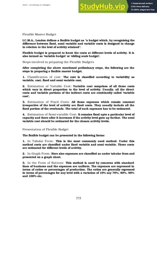 BBM – Accounting for Managers
375
Flexible Master Budget
I.C.M.A., London defines a flexible budget as “a budget which, by recognising the
difference between fixed, semi-variable and variable costs is designed to change
in relation to the lev
el of activity attained”.
Flexible budget is prepared to know the costs at different levels of activity. It is
also termed as ‘variable budget’ or ‘sliding scale budget’.
Steps involved in preparing the Flexible Budgets
After completing the above mentioned preliminary steps, the following are the
steps in preparing a flexible master budget.
1. Classification of cost: The cost is classified according to variability as
variable, cost, fixed and semi variable cost.
2. Estimation of Variable Cost: Variable cost c
omprises of all those costs
which vary in direct proportion to the level of activity. Usually, all the direct
costs and variable portions of the indirect costs are combinedly called ‘variable
cost’.
3. Estimation of Fixed Costs: All those expenses which remain constant
irrespective of the level of activity are fixed costs. They usually include all the
fixed portion of the overheads. The total of such expenses has to be estimated.
4. Estimation of Semi-variable Cost: It remains fixed upto a particular level of
capacity and there after it increases if the activity level goes up further. The semi
variable cost should be estimated for the chosen activity levels.
Presentation of Flexible Budget
The flexible budget can be presented in the following forms:
1. In Tabular Form: This is the most commonly used method. Under this
method costs are classified under fixed variable and semi variable. These costs
are estimated for different levels of activity.
2. In Graph Form: Here also expenses are classified as under tabular from and
presented on a graph sheet.
3. In the Form of Rations: This method is used by concerns with standard
lines of business and the expenses are uniform. The expenses are expressed in
terms of ratios or percentages of production. The ratios are generally expressed
in terms of percentages for any level with a variation of 10% say 70%, 80%, 90%
and 100% etc.
 
