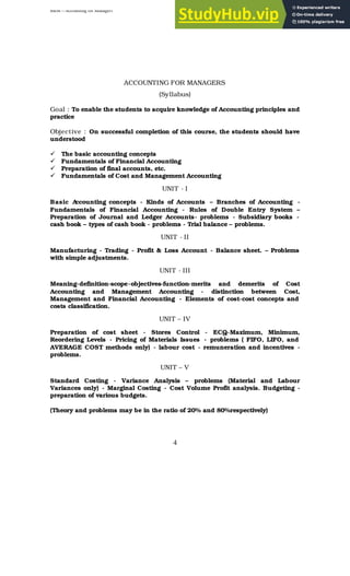 BBM – Accounting for Managers
4
ACCOUNTING FOR MANAGERS
(Syllabus)
Goal : To enable the students to acquire knowledge of Accounting principles and
practice
Objective : On successful completion of this course, the students should have
understood
ü The basic accounting concepts
ü Fundamentals of Financial Accounting
ü Preparation of final accounts, etc.
ü Fundamentals of Cost and Management Accounting
UNIT - I
Basic A
ccounting concepts - Kinds of Accounts – Branches of Accounting -
Fundamentals of Financial Accounting - Rules of Double Entry System –
Preparation of Journal and Ledger Accounts- problems - Subsidiary books -
cash book – types of cash book - problems - Trial balance – problems.
UNIT - II
Manufacturing - Trading - Profit & Loss Account - Balance sheet. – Problems
with simple adjustments.
UNIT - III
Meaning-definition-scope-objectives-function-merits and demerits of Cost
Accounting and Management Accounting - distinction between Cost,
Management and Financial Accounting - Elements of cost-cost concepts and
costs classification.
UNIT – IV
Preparation of cost sheet - Stores Control - ECQ-Maximum, Minimum,
Reordering Levels - Pricing of Materials Issues - problems ( FIFO, LIFO, and
AVERAGE COST methods only) - labour cost - remuneration and incentives -
problems.
UNIT – V
Standard Costing - Variance Analysis – problems (Material and Labour
Variances only) - Marginal Costing - Cost Volume Profit analysis. Budgeting -
preparation of various budgets.
(Theory and problems may be in the ratio of 20% and 80%respectively)
 