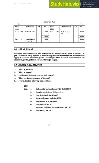 BBM – Accounting for Managers
47
Salaries A/c
Dr. Cr.
Date Particulars J.F. Rs. Date Particulars J.F. Rs.
1998 1998
June 20 To Cash A/c 1,800 June 30 By Balance
c/d
1,800
1,800 1,800
July 1 To Balance
b/d
1,800 1,800
3.6 LET US SUM UP
Business transactions are first entered in the records in the form of journal. As
per the double entry system of accounting we have to classify the accounts and
apply the double accounting rule accordingly. Then in order to summaries the
accounts, posting should be done through ledger.
3.7 LESSON-END ACTIVITIES
1. What is journal?
2. What is ledger?
3. Distinguish between journal and ledger?
4. What are the advantages of journal?
5. Journalize the following transactions
2000
Jan. 1. Mohan started business with Rs.25,000
2. Bought goods from B Rs.20,000
3. Paid into bank Rs.10,000
4. Returned goods to B Rs.1000
5. Sold goods to R Rs.2500
6. Paid cartage Rs.20
7. Received dividend on investment Rs.100
8. Paid salary Rs.250
 
