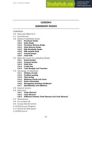 BBM – Accounting for Managers
51
LESSON-4
SUBSIDIARY BOOKS
CONTENTS
4.0 Aims and Objectives
4.1 Introduction
4.2 Kinds of subsidiary books
4.2.1 Purchases Books
4.2.2 Sales Books
4.2.3 Purchases Returns Books
4.2.4 Sales Returns Books
4.2.5 Bills Receivable Books
4.2.6 Bills payable Book
4.2.7 Journal proper
4.2.8 Cash book
4.3 Basic Document for subsidiary Books
4.3.1 Inward Invoice
4.3.2 Outward Invoice
4.3.3 Debit Note
4.3.4 Credit Note
4.3.5 Cash Receipts and Vouchers
4.4 Advantage of subsidiary
4.4.1 Division of work
4.4.2 Facilitate posting
4.4.3 Time Saving
4.4.4 Minimum frauds and errors
4.4.5 Better information
4.4.6 Management decisions facilitated
4.4.7 Specialisation and efficiency
4.5 Imprest system
4.6 Discounts
4.6.1 Trade discount
4.6.2 Cash discount
4.6.3 Difference between Trade discount and Cash discount
4.7 Illustrations
4.8 Let us Sum Up
4.9 Lesson-End Activities
4.10 Check your Progress
4.11 Points for Discussion
4.12 References
 