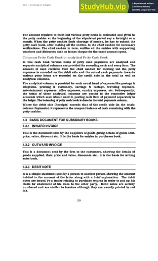 BBM – Accounting for Managers
59
The amount required to meet out various petty items is estimated and given to
the petty cashier at the beginning of the stipulated period say a fortnight or a
month. When the petty cashier finds shortage of money, he has to submit the
petty cash book, after making all the entries, to the chief cashier for necessary
verifications. The chief cashier in turn, verifies all the entries with supporting
vouchers and disburses cash or issues cheque for the exact amount spent.
Columnar Petty Cash Book or analytical Petty Cash Book
In this cash book various items of petty cash payments are analysed and
separate analytical columns are provided for recording each and every item. The
amount of cash received from the chief cashier for meeting out the petty
expenses is recorded on the debit side and the actual cash payments towards
various petty items are recorded on the credit side in the total as well as
analytical columns.
The analytical column is provided for each usual head of expense like postage &
telegrams, printing & stationery, carriage & cartage, traveling expenses,
entertainment expenses, office expenses, sundry expenses, etc. Subsequently,
the totals of these analytical columns are posted to the respective ledger
accounts which save labour used in posting each item of payment separately in
the ledger. The balancing of petty cash book is done in the total payments column.
Where the debit side (Receipts) exceeds that of the credit side (in the totals
column-Payments), it represents the unspent balance of cash remaining with the
petty cashier.
4.3 BASIC DOCUMENT FOR SUBSIDIARY BOOKS
4.3.1 INWARD INVOICE
This is the document sent by the suppliers of goods giving details of goods sent,
price, value, discount etc. It is the basis for entries in purchases book.
4.3.2 OUTWARD INVOICE
This is a document sent by the firm to the customers, showing the details of
goods supplied, their price and value, discounts etc., it is the basis for writing
sales book.
4.3.3 DEBIT NOTE
It is a simple statement sent by a person to another person showing the amount
debited to the account of the latter along with a brief explanation. The debit
notes are issued by a trader relating to purchase returns in order to put up his
claim for abatement of his dues to the other party. Debit notes are serially
numbered and are similar to invoices although they are usually printed in red
ink.
 